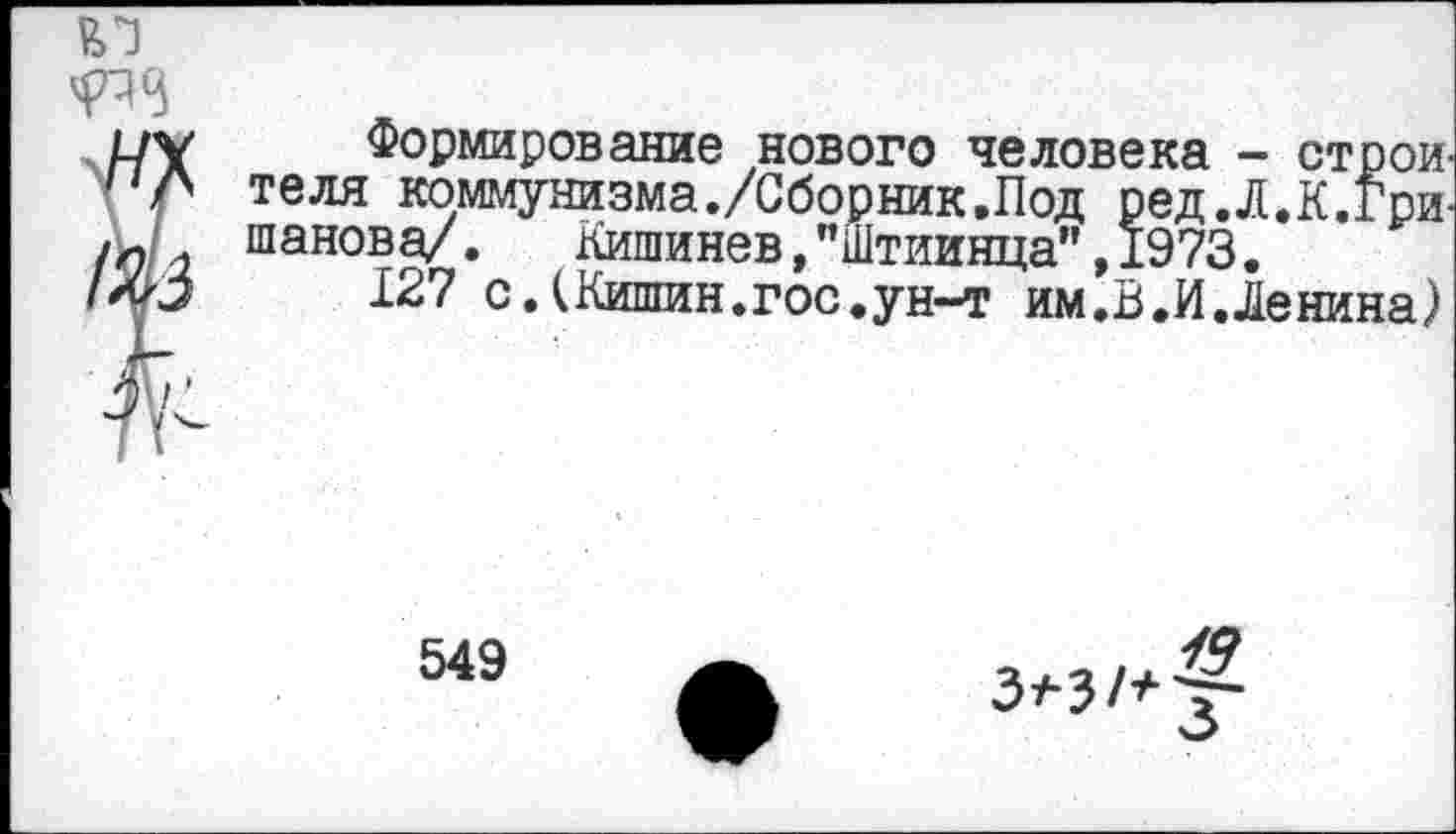 ﻿ЕЛ
Формирование нового человека - строи теля коммунизма./Сборник.Под ред.Л.К.Гри-шанова/. Кишинев,"Штиинца",1973.
127 сЛКишин.гос.ун-т им.В.И.Ленина)
549
